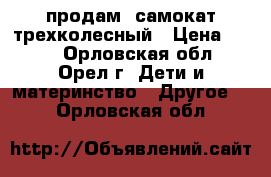 продам lсамокат трехколесный › Цена ­ 600 - Орловская обл., Орел г. Дети и материнство » Другое   . Орловская обл.